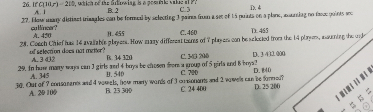 If C(10,r)=210 , which of the following is a possible value of r? D. 4
A. 1 B. 2 C. 3
27. How many distinct triangles can be formed by selecting 3 points from a set of 15 points on a plane, assuming no three points are
collinear? C. 460
A. 450 B. 455 D. 465
28. Coach Chief has 14 available players. How many different teams of 7 players can be selected from the 14 players, assuming the ord
of selection does not matter?
A. 3 432 B. 34 320 C. 343 200 D. 3 432 000
29. In how many ways can 3 girls and 4 boys be chosen from a group of 5 girls and 8 boys?
A. 345 B. 540 C. 700 D. 840
30. Out of 7 consonants and 4 vowels, how many words of 3 consonants and 2 vowels can be formed?
A. 20 100 B. 23 300 C. 24 400 D. 25 200
I #
>