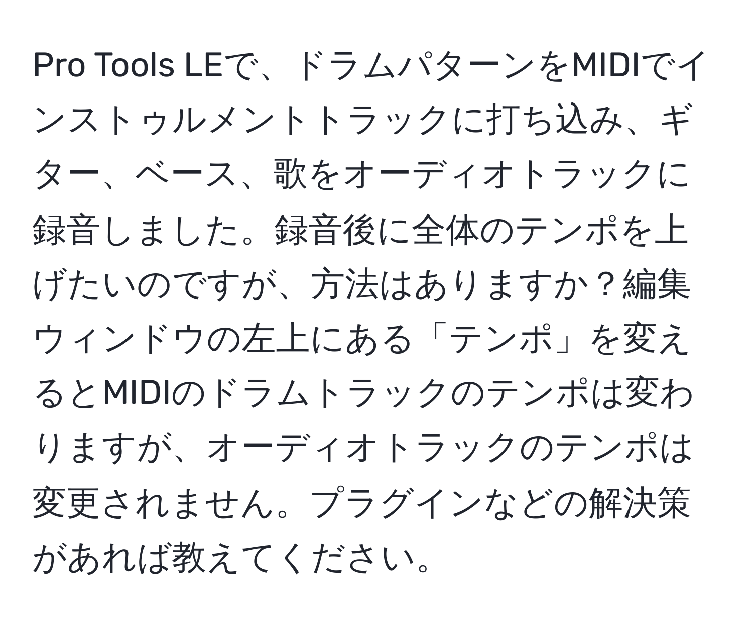 Pro Tools LEで、ドラムパターンをMIDIでインストゥルメントトラックに打ち込み、ギター、ベース、歌をオーディオトラックに録音しました。録音後に全体のテンポを上げたいのですが、方法はありますか？編集ウィンドウの左上にある「テンポ」を変えるとMIDIのドラムトラックのテンポは変わりますが、オーディオトラックのテンポは変更されません。プラグインなどの解決策があれば教えてください。