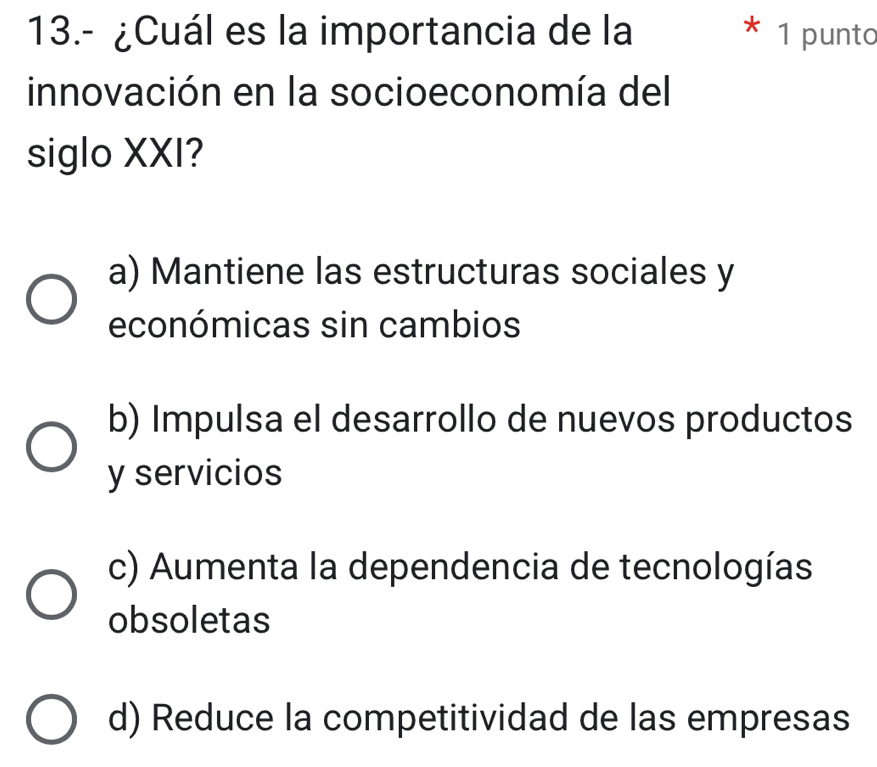 13.- ¿Cuál es la importancia de la 1 punto
innovación en la socioeconomía del
siglo XXI?
a) Mantiene las estructuras sociales y
económicas sin cambios
b) Impulsa el desarrollo de nuevos productos
y servicios
c) Aumenta la dependencia de tecnologías
obsoletas
d) Reduce la competitividad de las empresas