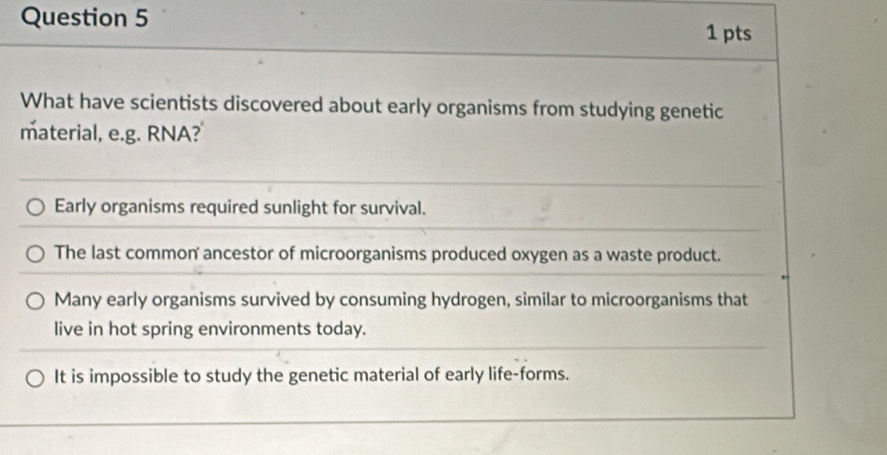 What have scientists discovered about early organisms from studying genetic
material, e.g. RNA?
Early organisms required sunlight for survival.
The last common ancestor of microorganisms produced oxygen as a waste product.
Many early organisms survived by consuming hydrogen, similar to microorganisms that
live in hot spring environments today.
It is impossible to study the genetic material of early life-forms.