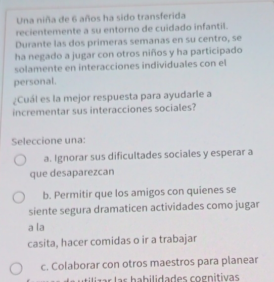 Una niña de 6 años ha sido transferida
recientemente a su entorno de cuidado infantil.
Durante las dos primeras semanas en su centro, se
ha negado a jugar con otros niños y ha participado
solamente en interacciones individuales con el
personal.
¿Cuál es la mejor respuesta para ayudarle a
incrementar sus interacciones sociales?
Seleccione una:
a. Ignorar sus dificultades sociales y esperar a
que desaparezcan
b. Permitir que los amigos con quienes se
siente segura dramaticen actividades como jugar
a la
casita, hacer comidas o ir a trabajar
c. Colaborar con otros maestros para planear
u tiliz a r las habilidades cognitivas