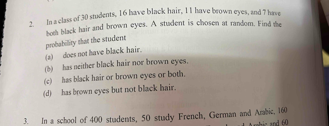 In a class of 30 students, 16 have black hair, 11 have brown eyes, and 7 have 
both black hair and brown eyes. A student is chosen at random. Find the 
probability that the student 
(a) does not have black hair. 
(b) has neither black hair nor brown eyes. 
(c) has black hair or brown eyes or both. 
(d) has brown eyes but not black hair. 
3. In a school of 400 students, 50 study French, German and Arabic, 160
rabic and 60