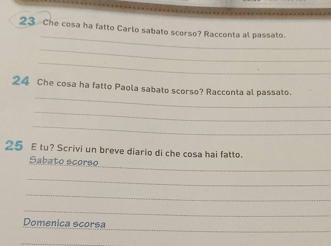 Che cosa ha fatto Carlo sabato scorso? Racconta al passato. 
_ 
_ 
_ 
24 Che cosa ha fatto Paola sabato scorso? Racconta al passato. 
_ 
_ 
25 E tu? Scrivi un breve diario di che cosa hai fatto. 
_ 
Sabato scorso 
_ 
_ 
_ 
_ 
Domenica scorsa 
_