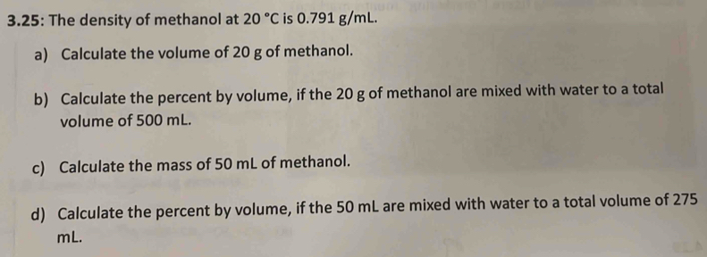 3.25: The density of methanol at 20°C is 0.791 g/mL. 
a) Calculate the volume of 20 g of methanol. 
b) Calculate the percent by volume, if the 20 g of methanol are mixed with water to a total 
volume of 500 mL. 
c) Calculate the mass of 50 mL of methanol. 
d) Calculate the percent by volume, if the 50 mL are mixed with water to a total volume of 275
mL.