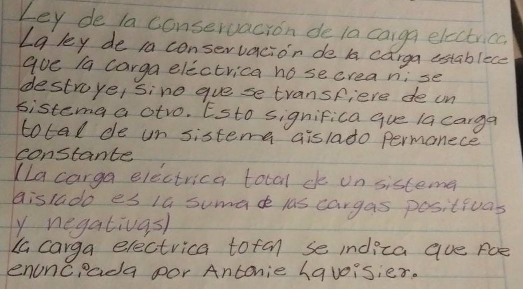 Ley de la conservacion de la carga electrica 
La ley de ia conservacion de la carga establece 
aue /a carga electrica no secrea n;se 
destroye, sine gue se transpiere de on 
sistema a otro. Esto significa que la carga 
total de un sistemna aislado permanece 
constante 
(La carga electrica total de on sistema 
aistado es 1a sumade las cargas positivas 
y negativasl 
La carga electrica totan se indica aue Foe 
enonceada por Antonie havoisier.