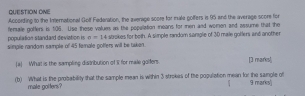 QUESTION ONE 
According to the International Golf Federation, the average score for muale golfers is 95 and the average scors for 
population standard deviation is o=14= fenale gotfers is 106. Use these values as the popaliation means for men and woren and assume that the 
simple randor sample of 45 female golfers will be taken. aokes for both. A simple random sample of 30 male gotlers and another 
[a] What is the sampling distribution of II for male golfers [] marks] 
(b) What is the probability that the sample mean is within 3 strokes of the population mean for the samgle of 9 marks) 
male gotters? 
