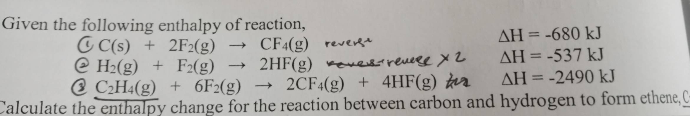 Given the following enthalpy of reaction,
△ H=-680kJ
C C(s)+2F_2(g)to CF_4(g)
@ H_2(g)+F_2(g)to 2HF(g)
△ H=-537kJ
③ C_2H_4(g)+6F_2(g)to 2CF_4(g)+4HF(g)
△ H=-2490kJ
Calculate the enthalpy change for the reaction between carbon and hydrogen to form ethene, C