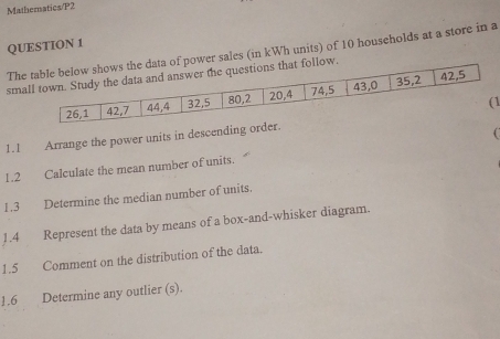 Mathematics/P2 
QUESTION 1 
Thef power sales (in kWh units) of 10 households at a store in a 
smaow. 
1 
1.1 Arrange the power units in descending order. 
1.2 Calculate the mean number of units. 
1.3 Determine the median number of units. 
1.4 Represent the data by means of a box-and-whisker diagram. 
1.5 Comment on the distribution of the data. 
1.6 Determine any outlier (s).