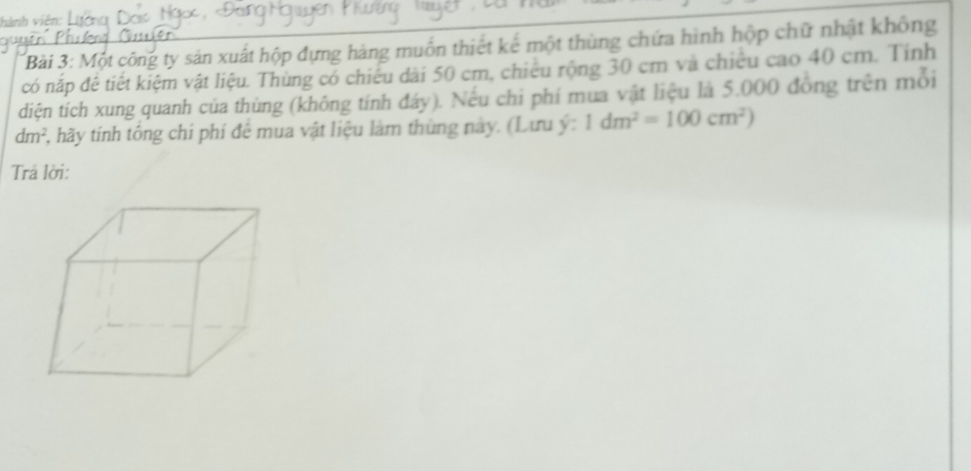 hành viên: 
Bài 3: Một công ty sản xuất hộp đựng hàng muồn thiết kế một thùng chứa hình hộp chữ nhật không 
có nắp đê tiết kiệm vật liệu. Thùng có chiếu dài 50 cm, chiêu rộng 30 cm và chiêu cao 40 cm. Tính 
diện tích xung quanh của thùng (không tính đáy). Nếu chi phí mua vật liệu là 5.000 đồng trên mỗi
dm^2 2, hãy tính tông chí phí để mua vật liệu làm thùng này. (Lưu ý: 1dm^2=100cm^2)
Trả lời: