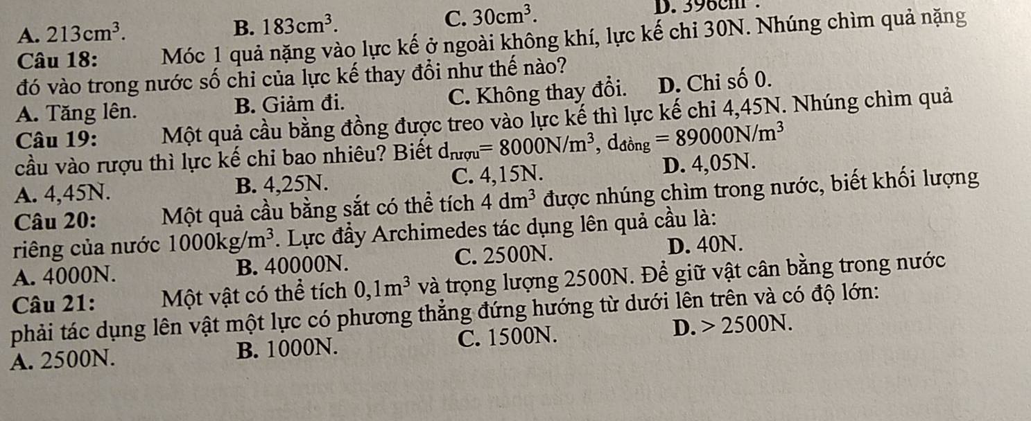 A. 213cm^3. B. 183cm^3.
C. 30cm^3. D. 396cm.
Câu 18: Móc 1 quả nặng vào lực kế ở ngoài không khí, lực kế chi 30N. Nhúng chìm quả nặng
đó vào trong nước số chi của lực kế thay đổi như thế nào?
A. Tăng lên. B. Giảm đi. C. Không thay đổi. D. Chi số 0.
Câu 19: Một quả cầu bằng đồng được treo vào lực kế thì lực kế chỉ 4,45N. Nhúng chìm quả
cầu vào rượu thì lực kế chi bao nhiêu? Biết d_nrqu=8000N/m^3, d_dong=89000N/m^3
A. 4,45N. B. 4,25N. C. 4,15N. D. 4,05N.
Câu 20: Một quả cầu bằng sắt có thể tích 4dm^3 được nhúng chìm trong nước, biết khối lượng
riêng của nước 1000kg/m^3. Lực đầy Archimedes tác dụng lên quả cầu là:
A. 4000N. B. 40000N. C. 2500N.
D. 40N.
Câu 21: Một vật có thể tích 0,1m^3 và trọng lượng 2500N. Để giữ vật cân bằng trong nước
phải tác dụng lên vật một lực có phương thắng đứng hướng từ dưới lên trên và có độ lớn:
A. 2500N. B. 1000N. C. 1500N. D. 2500N.