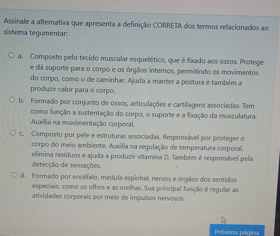 Assinale a alternativa que apresenta a definição CORRETA dos termos relacionados ao
sistema tegumentar:
a. Composto pelo tecido muscular esquelético, que é fixado aos ossos. Protege
e dá suporte para o corpo e os órgãos internos, permitindo os movimentos
do corpo, como o de caminhar. Ajuda a manter a postura e também a
produzir calor para o corpo.
b. Formado por conjunto de ossos, articulações e cartilagens associadas. Tem
como função a sustentação do corpo, o suporte e a fixação da musculatura.
Auxilia na movimentação corporal.
c. Composto por pele e estruturas associadas. Responsável por proteger o
corpo do meio ambiente. Auxilia na regulação de temperatura corporal,
elimina resíduos e ajuda a produzir vitamina D. Também é responsável pela
detecção de sensações.
d. Formado por encéfalo, medula espinhal, nervos e órgãos dos sentidos
especiais, como os olhos e as orelhas. Sua principal função é regular as
atividades corporais por meio de impulsos nervosos.
Próxima página