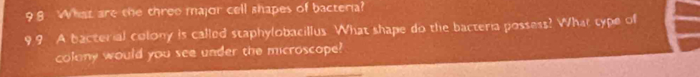 9 8 What are the three major cell shapes of bacteria? 
99 A bacterial colony is called staphylobacillus. What shape do the bacteria possess? What type of 
colony would you see under the microscope?