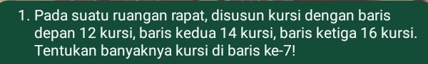 Pada suatu ruangan rapat, disusun kursi dengan baris 
depan 12 kursi, baris kedua 14 kursi, baris ketiga 16 kursi. 
Tentukan banyaknya kursi di baris ke -7!