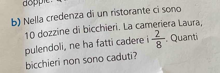 dopple. 
b) Nella credenza di un ristorante ci sono
10 dozzine di bicchieri. La cameriera Laura, 
pulendoli, ne ha fatti cadere i  2/8 . Quanti 
bicchieri non sono caduti?