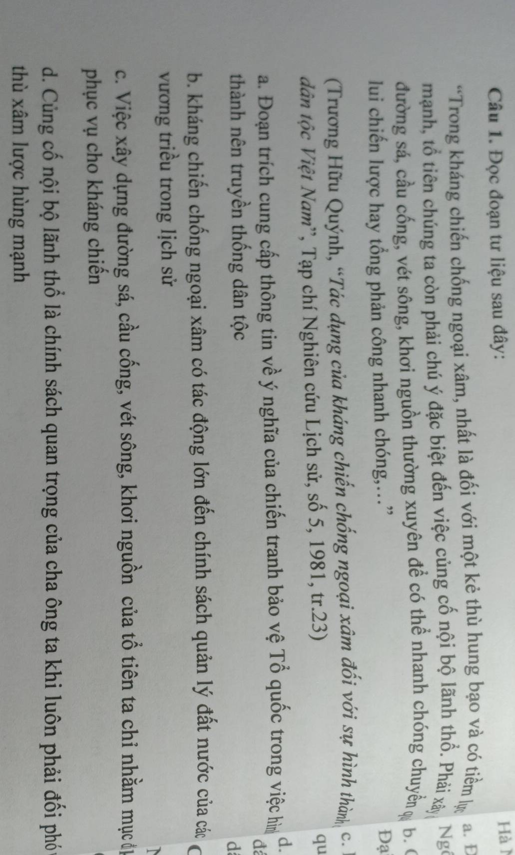 Đọc đoạn tư liệu sau đây: Hàì
“Trong kháng chiến chống ngoại xâm, nhất là đối với một kẻ thù hung bạo và có tiềm lự a. Đ
mạnh, tổ tiên chúng ta còn phải chú ý đặc biệt đến việc củng cố nội bộ lãnh thổ. Phải xây, Ng
đường sá, cầu cống, vét sông, khơi nguồn thường xuyên để có thể nhanh chóng chuyển ự b. (
lui chiến lược hay tổng phản công nhanh chóng,…”
Đạ
(Trương Hữu Quýnh, “Tác dụng của kháng chiến chống ngoại xâm đối với sự hình thành C.
dân tộc Việt Nam'', Tạp chí Nghiên cứu Lịch sử, số 5, 1981, tr.23)
qu
a. Đoạn trích cung cấp thông tin về ý nghĩa của chiến tranh bảo vệ Tổ quốc trong việc hìn d.
đ
thành nên truyền thống dân tộc
d
b. kháng chiến chống ngoại xâm có tác động lớn đến chính sách quản lý đất nước của các
vương triều trong lịch sử
c. Việc xây dựng đường sá, cầu cống, vét sông, khơi nguồn của tổ tiên ta chỉ nhằm mục đị
phục vụ cho kháng chiến
d. Củng cố nội bộ lãnh thổ là chính sách quan trọng của cha ông ta khi luôn phải đối phó
thù xâm lược hùng mạnh
