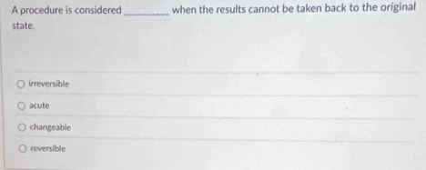 A procedure is considered _when the results cannot be taken back to the original
state.
irreversible
acute
changeable
reversible