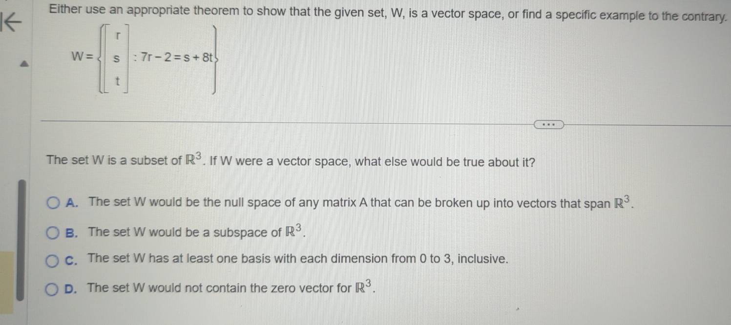 Either use an appropriate theorem to show that the given set, W, is a vector space, or find a specific example to the contrary.
W= beginbmatrix r s tendbmatrix :7r-2=s+8t
The set W is a subset of R^3. If W were a vector space, what else would be true about it?
A. The set W would be the null space of any matrix A that can be broken up into vectors that span R^3.
B. The set W would be a subspace of R^3.
c. The set W has at least one basis with each dimension from 0 to 3, inclusive.
D. The set W would not contain the zero vector for R^3.