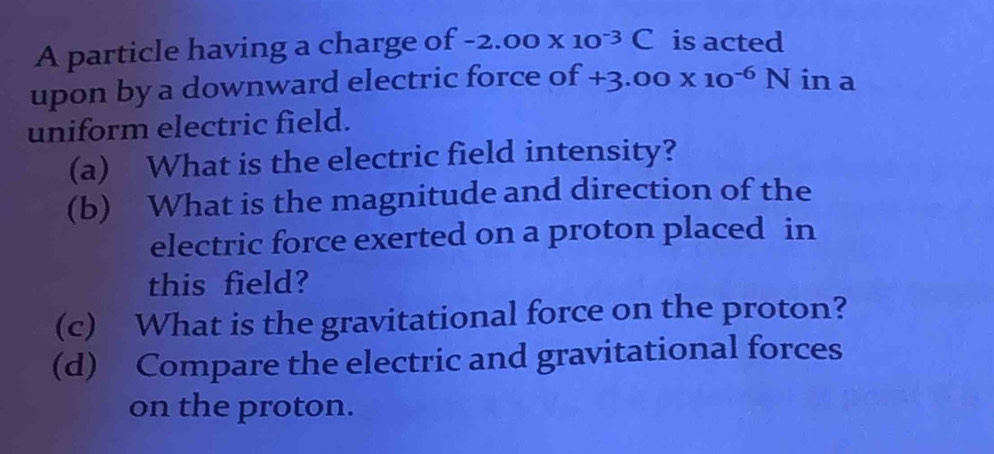 A particle having a charge of -2.00* 10^(-3)C is acted 
upon by a downward electric force of +3.00* 10^(-6)Nin a 
uniform electric field. 
(a) What is the electric field intensity? 
(b) What is the magnitude and direction of the 
electric force exerted on a proton placed in 
this field? 
(c) What is the gravitational force on the proton? 
(d) Compare the electric and gravitational forces 
on the proton.