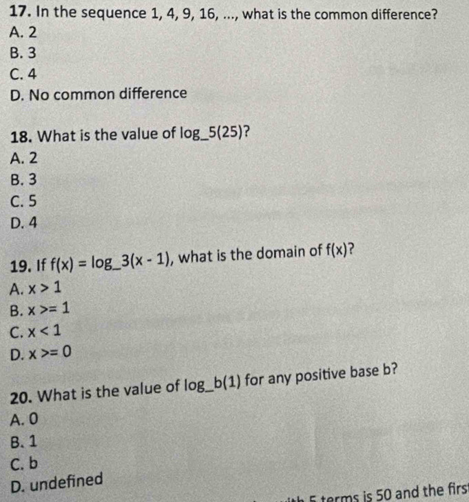 In the sequence 1, 4, 9, 16, ..., what is the common difference?
A. 2
B. 3
C. 4
D. No common difference
18. What is the value of log _ 5(25) ?
A. 2
B. 3
C. 5
D. 4
19. If f(x)=log _ 3(x-1) , what is the domain of f(x) ?
A. x>1
B. x>=1
C. x<1</tex>
D. x>=0
20. What is the value of log _ b(1) for any positive base b?
A. 0
B. 1
C. b
D. undefined
5 terms is 50 and the firs