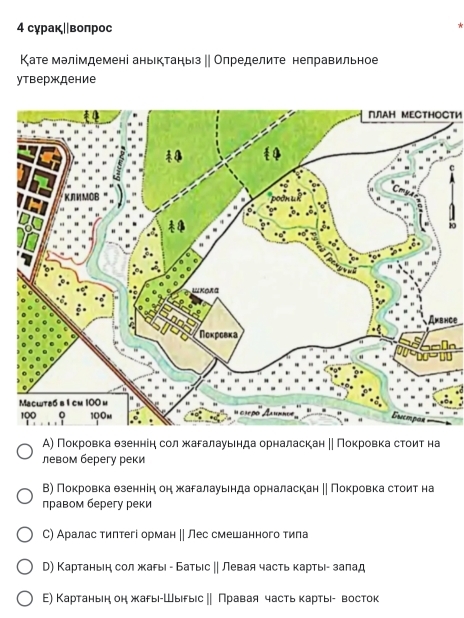 4 сγраκ∥|воπрос
Κате мэлімдемені аньктаηьз ‖| Определите неправильное
утверждение
ПЛΑΗ ΜΕСΤΗоСти
C
80
Ambnce
e
А) Поκровкаα θзеннеηη сол жκагалауьенда орналаскан η| Πокровка стоит на
левом берегу реки
В) Πокровкаαθзеннеη он жагалауьнда орналаскан η Покровка стоит на
лравом берегу реки
С) Аралас тиπтегі орман || Лес смешанного тила
D) Картаньен сол жары - Батыс ∥ Левая часть картые- залад
Ε) Картаньн он жарыι-Шыιδыίс ‖ Πравая часть κартыί- восток