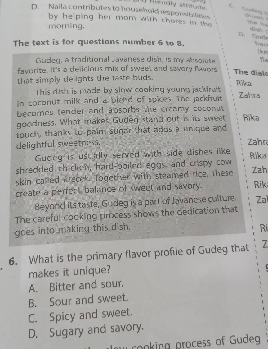 and mrendly attitude C. Gudeg is
D. Naila contributes to household responsibilities
by helping her mom with chores in the
shows the ha
morning.
dish c
D. Gude
The text is for questions number 6 to 8.
har
(kre
Gudeg, a traditional Javanese dish, is my absolute
fla
favorite. It's a delicious mix of sweet and savory flavors The dialo
that simply delights the taste buds.
Rika
This dish is made by slow-cooking young jackfruit Zahra
in coconut milk and a blend of spices. The jackfruit
becomes tender and absorbs the creamy coconut
goodness. What makes Gudeg stand out is its sweet Rika
touch, thanks to palm sugar that adds a unique and
delightful sweetness.
Zahra
Gudeg is usually served with side dishes like Rika
shredded chicken, hard-boiled eggs, and crispy cow
skin called krecek. Together with steamed rice, these Zah
create a perfect balance of sweet and savory.
Rik
Beyond its taste, Gudeg is a part of Javanese culture. Zal
The careful cooking process shows the dedication that
goes into making this dish. Ri
6. What is the primary flavor profile of Gudeg that Z
makes it unique?
A. Bitter and sour.
B. Sour and sweet.
C. Spicy and sweet.
D. Sugary and savory.
u cooking process of Gudeg