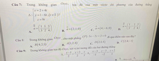 Trong không gian Oxyz tọa độ của một véctơ chi phương của đường thắng
△ :beginarrayl x=2+4t y=1-6t,(t∈ R) z=9tendarray. ?
A. beginarrayr ≌  a=endarray ( 1/3 ; 1/2 ; 3/4 ). overline a=(2;1;0) C. a=(4;-6;0) D. _d^(8=(frac 1)3;- 1/2 ; 3/4 ). 
B.
Câu 8: Trong không gian Oxyz , cho mặt phầng (P):3x-2z+2=0 đi qua điểm não sau đây?
A. B(4;2;1) B. A(1;2;4) C. D(2;1;4) D. C(2;4;-1)
Câu 9: Trong không gian tọa độ Oxyz, xét vị trí tương đổi của hai đường thắng
△ _1: (x-1)/2 = (y+1)/2 = z/3 , △ _2: (x-3)/-1 = (y-3)/-2 = (z+2)/1 
R △ _1 chán wi A_2