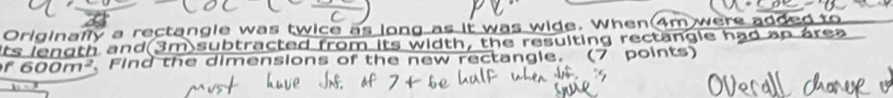 Originally a rectangle was twice as long as it was wide. When 4m were added to 
its length and(3m subtracted from its width, the resulting rectangle had an área
f600m^2. Find the dimensions of the new rectangle. (7 points)
_ x-3