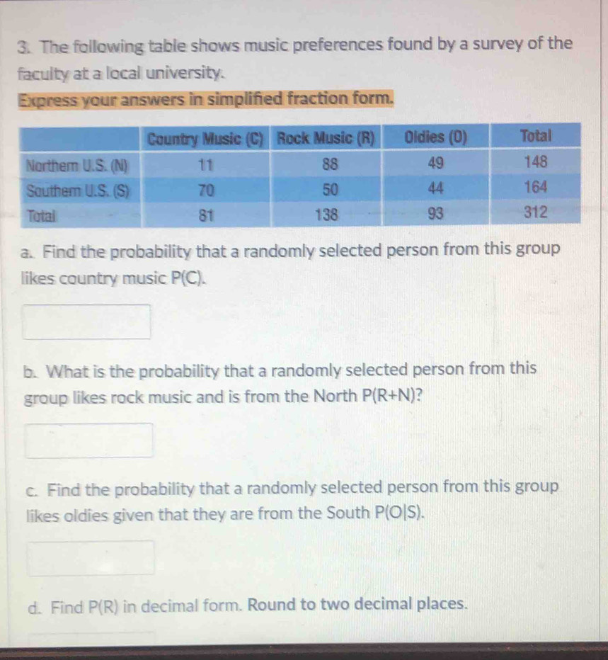 The following table shows music preferences found by a survey of the 
faculty at a local university. 
Express your answers in simplified fraction form. 
a. Find the probability that a randomly selected person from this group 
likes country music P(C). 
b. What is the probability that a randomly selected person from this 
group likes rock music and is from the North P(R+N)
c. Find the probability that a randomly selected person from this group 
likes oldies given that they are from the South P(O|S). 
d. Find P(R) in decimal form. Round to two decimal places.