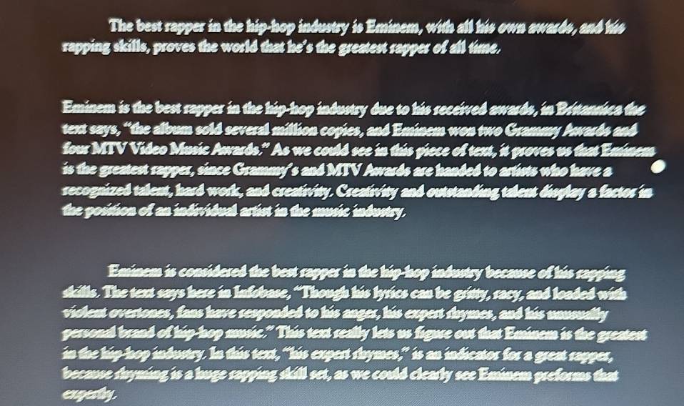 The best rapper in the hip-hop industry is Eminem, with all his own awards, and ths 
rapping skills, proves the world that he’s the greatest rapper of all time. 
Eminem is the best rapper in the hip-hop industry due to his received awards, in Bettansica the 
text says, “the album sold several million copies, and Eminem won two Grammy Awards and 
four MTV Video Music Awards." As we could see in this piece of text, it proves us that Emnem 
is the greatest rapper, since Grammy's and MTV Awards are handed to artists who have a 
recognized talent, hard work, and creativity. Creativity and outstanding talent disglay a factor in 
the posistion of an individual artist in the music industry. 
Eminem is considered the best rapper in the hip-hop industry because of his rapping 
skills. The text says here in Infobase, “Though his lyrics can be gritty, racy, and loaded with 
violent overtones, fans have responded to his anger, his expert rhymes, and his unusually 
personal brand of hip-hop music." This text really lets us figure out that Eminem is the greatest 
in the hip-hop industry. In this text, “his expert rhymes,” is an indicator for a great rapper, 
because shyming is a huge rapping skill set, as we could clearly see Eminem preforms that 
expesty.