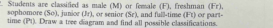 Students are classified as male (M) or female (F), freshman (Fr), 
sophomore (So), junior (Jr), or senior (Sr), and full-time (Ft) or part- 
time (Pt). Draw a tree diagram and find all possible classifications.