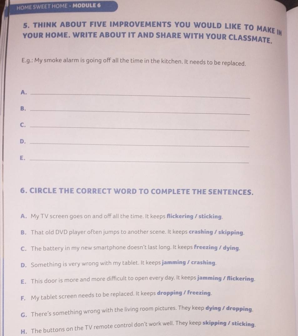 HOME SWEET HOME - MODULE 6
5. THINK ABOUT FIVE IMPROVEMENTS YOU WOULD LIKE TO MAKE IN
YOUR HOME. WRITE ABOUT IT AND SHARE WITH YOUR CLASSMATE.
E.g.: My smoke alarm is going off all the time in the kitchen. It needs to be replaced.
A._
B._
C._
D._
E._
6. CIRCLE THE CORRECT WORD TO COMPLETE THE SENTENCES.
A. My TV screen goes on and off all the time. It keeps flickering / sticking.
B. That old DVD player often jumps to another scene. It keeps crashing / skipping.
C. The battery in my new smartphone doesn’t last long. It keeps freezing / dying.
D. Something is very wrong with my tablet. It keeps jamming / crashing.
E. This door is more and more difficult to open every day. It keeps jamming / flickering.
F, My tablet screen needs to be replaced. It keeps dropping / freezing.
G. There's something wrong with the living room pictures. They keep dying / dropping.
H. The buttons on the TV remote control don't work well. They keep skipping / sticking.