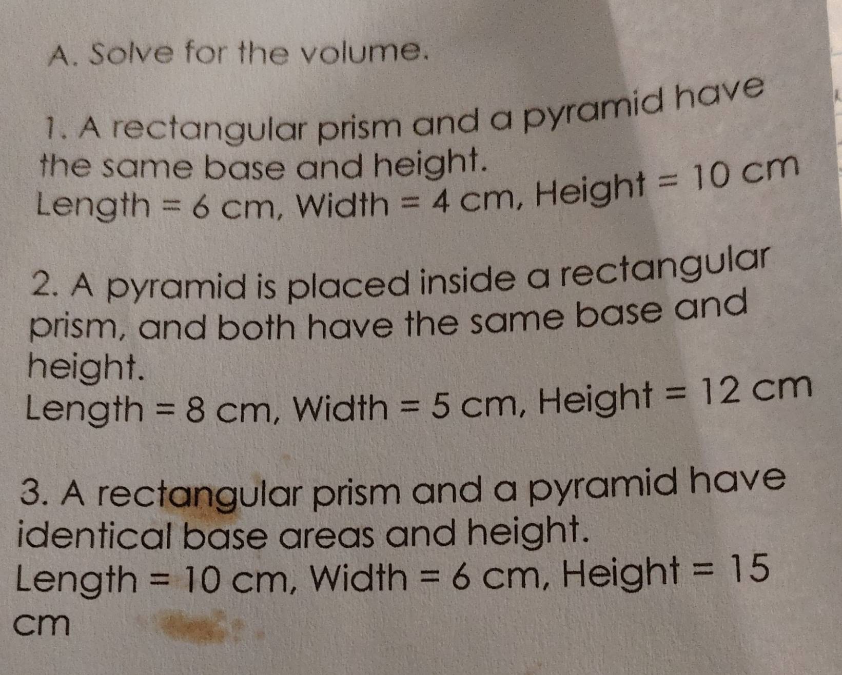 Solve for the volume. 
1. A rectangular prism and a pyramid have 
the same base and height. 
Length =6cm , Width =4cm Height
=10cm
2. A pyramid is placed inside a rectangular 
prism, and both have the same base and 
height. 
Length =8cm , Width =5cm , Height =12cm
3. A rectangular prism and a pyramid have 
identical base areas and height. 
Length =10cm , Width =6cm , Height =15
cm