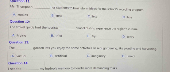 Ms. Thompson _her students to brainstorm ideas for the school's recycling program.
A. makes B. gets C. lets D. has
Question 12:
The travel guide had the tourists _a local dish to experience the region's cuisine.
A. trying B. tried C. try D. to try
Question 13:
The_ garden lets you enjoy the same activities as real gardening, like planting and harvesting.
A. virtual B. artificial C. imaginary D. unreal
Question 14:
I need to _my laptop's memory to handle more demanding tasks.