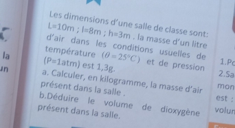 Les dimensions d’une salle de classe sont:
L=10m; l=8m; h=3m. la masse d’un litre 
d'air dans les conditions usuelles de 1.Pc 
température 2.Sa 
la est 1,3g.
(P=1atm) (θ =25°C) et de pression 
in a. Calculer, en kilogramme, la masse d’air mon 
présent dans la salle . est : 
b.Déduire le volume de dioxygène volun 
présent dans la salle.