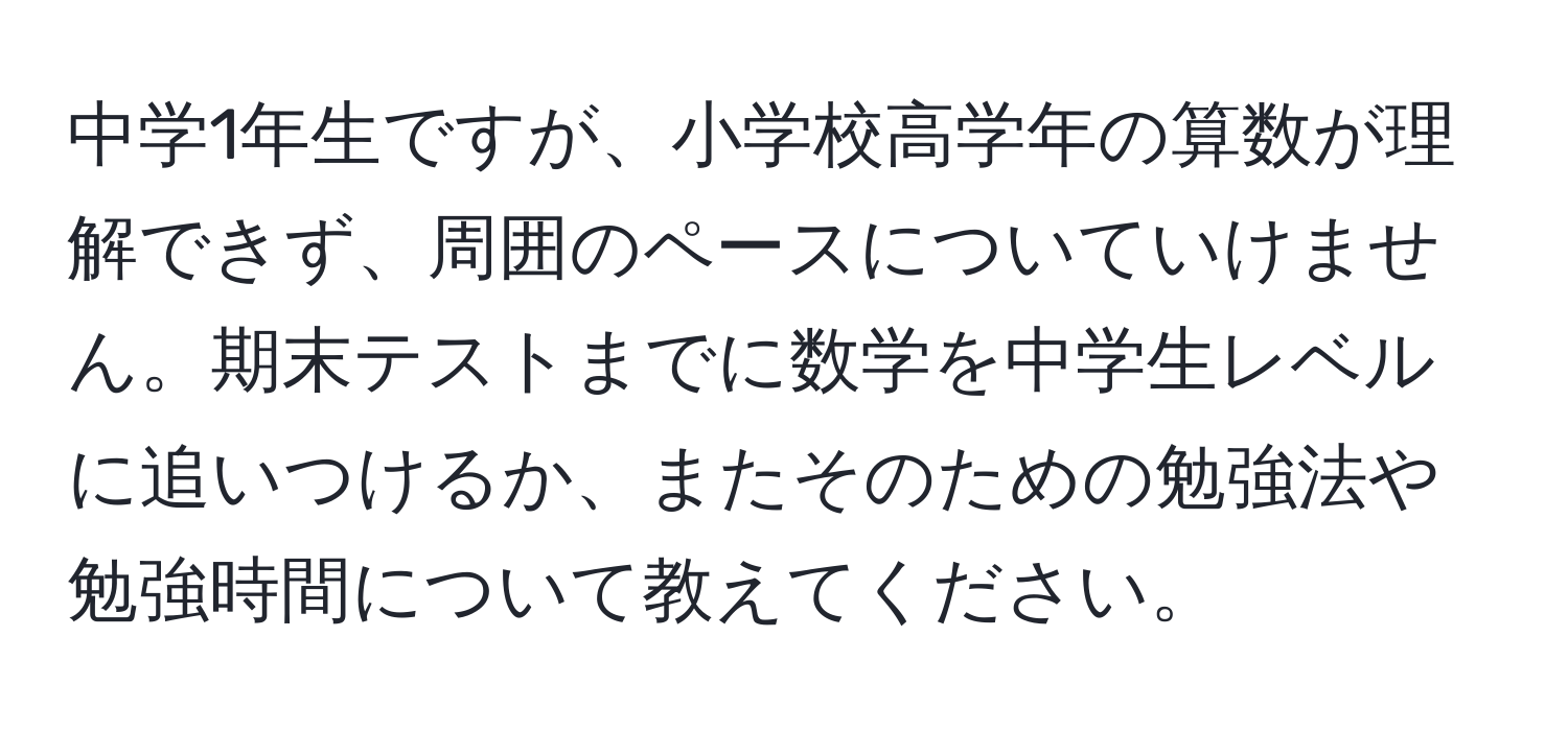 中学1年生ですが、小学校高学年の算数が理解できず、周囲のペースについていけません。期末テストまでに数学を中学生レベルに追いつけるか、またそのための勉強法や勉強時間について教えてください。