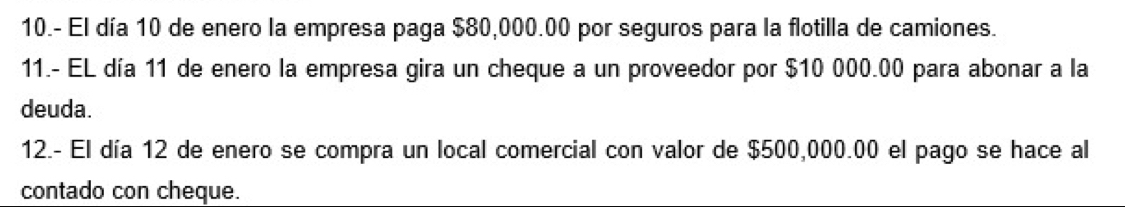 10.- El día 10 de enero la empresa paga $80,000.00 por seguros para la flotilla de camiones. 
11.- EL día 11 de enero la empresa gira un cheque a un proveedor por $10 000.00 para abonar a la 
deuda. 
12.- El día 12 de enero se compra un local comercial con valor de $500,000.00 el pago se hace al 
contado con cheque.