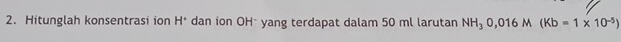 Hitunglah konsentrasi ion H^+ dan ion OH * yang terdapat dalam 50 ml larutan NH_30,016M(Kb=1* 10^(-5))