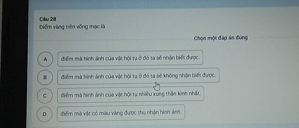 Điểm vàng trên võng mạc là
Chọn một đáp án đúng
A điểm mà hình ảnh của vật hội tụ ở đó ta sẽ nhận biết được.
B điểm mà hình ảnh của vật hội tụ ở đó ta sẽ không nhận biết được.
C điểm mà hình ảnh của vật hội tụ nhiều xung thần kinh nhất.
D điểm mà vật có màu vàng được thu nhận hình ảnh.