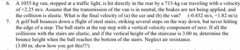 A 1055-kg van, stopped at a traffic light, is hit directly in the rear by a 715-kg car traveling with a velocity 
of +2.25 m/s. Assume that the transmission of the van is in neutral, the brakes are not being applied, and 
the collision is elastic. What is the final velocity of (a) the car and (b) the van? I (-0.432m/s, + 1.82 m/s) 
7. A golf ball bounces down a flight of steel stairs, striking several steps on the way down, but never hitting 
the edge of a step. The ball starts at the top step with a vertical velocity component of zero. If all the 
collisions with the stairs are elastic, and if the vertical height of the staircase is 3.00 m, determine the 
bounce height when the ball reaches the bottom of the stairs. Neglect air resistance. 
(3.00 m; show how you got this!!!)