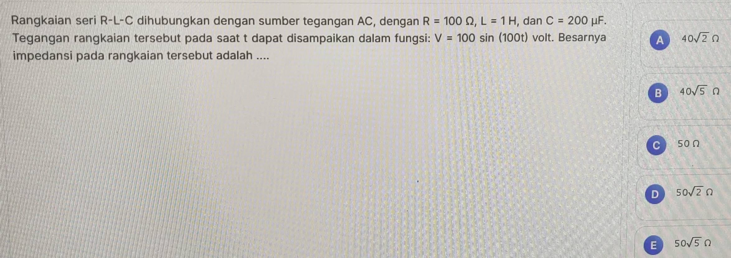 Rangkaian seri R-L-C dihubungkan dengan sumber tegangan AC, dengan R=100Omega , L=1H , dan C=200 μF.
Tegangan rangkaian tersebut pada saat t dapat disampaikan dalam fungsi: V=100sin (100t) volt. Besarnya A 40sqrt(2)Omega
impedansi pada rangkaian tersebut adalah ....
B 40sqrt(5)Omega
C bit 50Ω
D 50sqrt(2)Omega
E 50sqrt(5)Omega