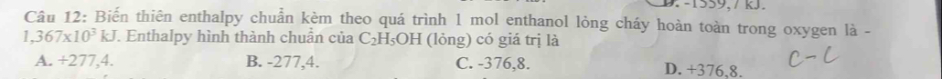 -1559, 7 kJ.
Câu 12: Biến thiên enthalpy chuẩn kèm theo quá trình 1 mol enthanol lỏng cháy hoàn toàn trong oxygen là -
1,367* 10^3kJ. Enthalpy hình thành chuẩn của C_2H_5OH (lỏng) có giá trị là
A. +277,4. B. -277,4. C. -376,8. D. +376,8.