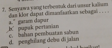 Senyawa yang terbentuk dari unsur kalium
dan klor dapat dimanfaatkan sebagai . . . .
a. garam dapur
b. pupuk pertanian
c. bahan pembuatan sabun
d. penghilang debu di jalan