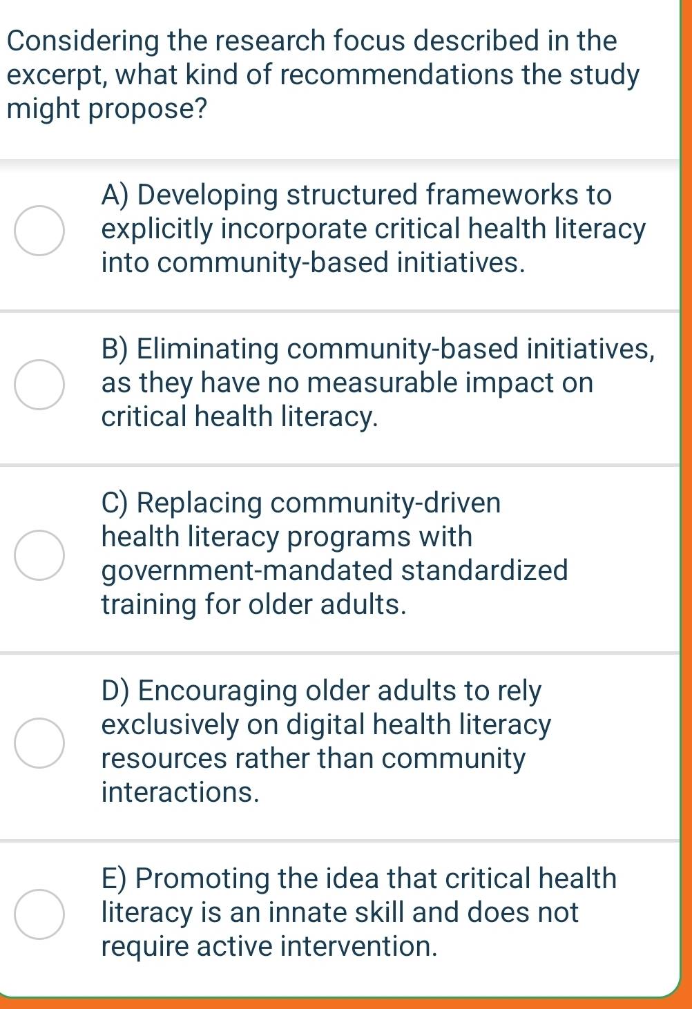 Considering the research focus described in the
excerpt, what kind of recommendations the study
might propose?
A) Developing structured frameworks to
explicitly incorporate critical health literacy
into community-based initiatives.
B) Eliminating community-based initiatives,
as they have no measurable impact on
critical health literacy.
C) Replacing community-driven
health literacy programs with
government-mandated standardized
training for older adults.
D) Encouraging older adults to rely
exclusively on digital health literacy
resources rather than community
interactions.
E) Promoting the idea that critical health
literacy is an innate skill and does not
require active intervention.