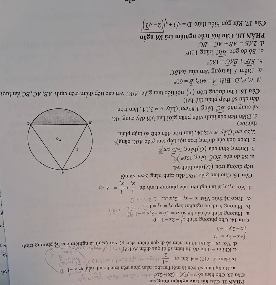 PHÀN II. Câu hỏi trắc nghiệm đúng sai
Câu 13. Cho hàm số y=f(x)=(2m+2)x^2
a. Đồ thị hàm số trên là một Parabol nằm phía trên trục hoành nếu m>-1
1 tại
b. Hàm số f(2)=4 khi m= (-1)/2  là
c. Khi m=0 thì đồ thị hàm số đi qua điểm A(1;2)
d. Với m=2 thì đồ thị hàm số đi qua điểm A(x;y) với (x;y) là nghiệm của hệ phương trình S
beginarrayl 4x-3y=-2 x-2y=-3endarray.
n
Câu 14. Cho phương trình x^2-2x-1=0
a. Phương trình có các hệ số a=1,b=-2,c=-1
b. Phương trình có nghiệm kép x_1=x_2=1
c. Theo hệ thức Viet x_1+x_2=2,x_1.x_2=1
d. Với x_1,x_2 là hai nghiệm của phương trình thì frac 1x_1+frac 1x_2=-2
Câu 15. Cho tam giác ABC đều cạnh bằng 3cm và nội
tiếp đường tròn (O)như hình vẽ.
a. Số đo góc widehat BOC bằng 120°
b. Đường kính của (O) bằng 3sqrt(3)cm
c. Diện tích của đường tròn nội tiếp tam giác ABC bằng
2,35cm^2 (Lấy π approx 3,14 , làm tròn đến chữ số thập phân
thứ hai) 
d. Diện tích của hình viên phân giới hạn bởi dây cung BC
và cung nhỏ widehat BC bằng 1,87cm^2 (Lấy π approx 3,14 , làm tròn
đến chữ số thập phân thứ hai)
Câu 16. Cho đường tròn (I) nội tiếp tam giác ABC với các tiếp điểm trên cạnh AB,AC, BC lần lượt
là E, F, D . Biết widehat A=40°;widehat B=60°.
a. Điểm / là trọng tâm của △ ABC
b. widehat EIF+widehat BAC=180°
c. Số đo góc widehat BIC bằng 110°
d. 2AE=AB+AC-BC
PHÀN III. Câu hỏi trắc nghiệm trả lời ngắn
Câu 17. Rút gọn biểu thức D=sqrt(3)+sqrt((2-sqrt 3))^2