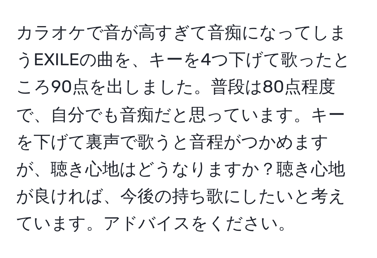 カラオケで音が高すぎて音痴になってしまうEXILEの曲を、キーを4つ下げて歌ったところ90点を出しました。普段は80点程度で、自分でも音痴だと思っています。キーを下げて裏声で歌うと音程がつかめますが、聴き心地はどうなりますか？聴き心地が良ければ、今後の持ち歌にしたいと考えています。アドバイスをください。