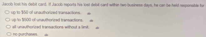 Jacob lost his debit card. If Jacob reports his lost debit card within two business days, he can be held responsible for
up to $50 of unauthorized transactions.
up to $500 of unauthorized transactions.
all unauthorized transactions without a limit.
no purchases.