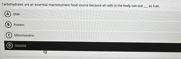 Carbohydrates are an essential macronutrient food source because all cells in the body can use_ as fuel.
ADNA
B Protein
Mitochondria
D Glucose