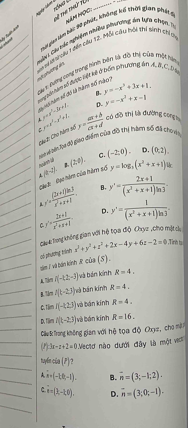 tổng l
Ngày làm  1
Tề Thi thứ tử
NăM HọC: …
Thời gian làm bài: 90 phút, không kể thời gian phátở
_Lahant Ty Tuần Ani
trinh trả lời từ câu 1 đến câu 12. Mỗi câu hỏi thí sinh chỉ chọ
___P HÀN I. Câu trắc nghiệm nhiều phương án lựa chọn. Tị pột phương án
Câu 1: Đường cong trong hình bên là đồ thị của một hàm
__trong bốn hàm số được liệt kê ở bốn phương án A, B,C, D dự
B. y=-x^3+3x+1.
_Hảy Hỏi hàm số đó là hàm số nào
_ y=x^3-3x+1. D. y=-x^2+x-1
y=x^2-x^2+1.
A.
_Câu 2: Cho hàm số y= (ax+b)/cx+d  có đồ thị là đường cong trợ
C.
__hinh vẽ bên.Tọa độ giao điểm của đồ thị hàm số đã cho và tị
_ (0;-2). B. (2;0). C. (-2;0). D. (0;2).
hoành là
A.
_Câu 3: Đạo hàm của hàm số y=log _3(x^2+x+1) là:
___A y'= ((2x+1)ln 3)/x^2+x+1 . B. y'= (2x+1)/(x^2+x+1)ln 3 .
__C y'= (2x+1)/x^2+x+1 . D. y'= 1/(x^2+x+1)ln 3 .
Câu 4: Trong không gian với hệ tọa độ Oxyz ,cho mặt cầu
__có phương trình x^2+y^2+z^2+2x-4y+6z-2=0 Tnh toạ
_tâm / và bán kính R của (S).
_A. Tâm I(-1;2;-3) và bán kính R=4.
_B. Tâm I(1;-2;3) và bán kính R=4.
_C. Tâm I(-1;2;3) và bán kính R=4.
_D. Tâm I(1;-2;3) và bán kính R=16.
_ Câu 5:Trong không gian với hệ tọa độ Oxyz, cho mặtp
_
_(P): :3x-z+2=0 Vectơ nào dưới đây là một vec
_
tuyến của (P)?
_A. vector n=(-1;0;-1). B. vector n=(3;-1;2).
_C. n=(3;-1;0). vector n=(3;0;-1).
D.
_