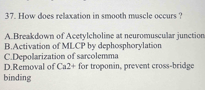 How does relaxation in smooth muscle occurs ?
A.Breakdown of Acetylcholine at neuromuscular junction
B.Activation of MLCP by dephosphorylation
C.Depolarization of sarcolemma
D.Removal of Ca2+ for troponin, prevent cross-bridge
binding