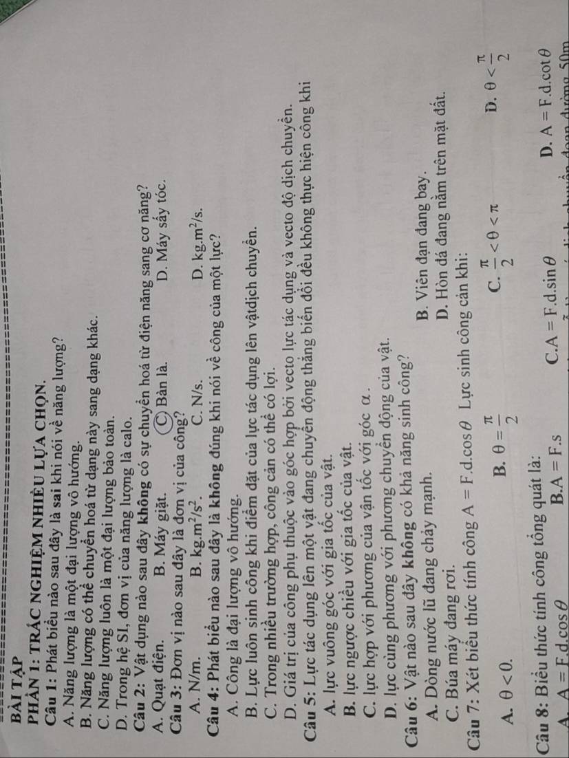 bài tập
PhÀN 1: tRÁC NGHIỆM NHIÈU Lựa chọn.
Câu 1: Phát biểu nào sau đây là sai khi nói về năng lượng?
A. Năng lượng là một đại lượng vô hướng.
B. Năng lượng có thể chuyền hoá từ dạng này sang dạng khác.
C. Năng lượng luôn là một đại lượng bảo toàn.
D. Trong hệ SI, đơn vị của năng lượng là calo.
Câu 2: Vật dụng nào sau đây không có sự chuyền hoá từ điện năng sang cơ năng?
A. Quạt điện. B. Máy giặt. C) Bàn là. D. Máy sấy tóc.
Câu 3: Đơn vị nào sau đây là đơn vị của công?
A. N/m. B. kg.m^2/s^2. C. N/s. kg.m^2/s.
D.
Câu 4: Phát biểu nào sau đây là không đúng khi nói về công của một lực?
A. Công là đại lượng vô hướng.
B. Lực luôn sinh công khi điểm đặt của lực tác dụng lên vậtdịch chuyền.
C. Trong nhiều trường hợp, công cản có thể có lợi.
D. Giá trị của công phụ thuộc vào góc hợp bởi vecto lực tác dụng và vecto độ dịch chuyền.
Câu 5: Lực tác dụng lên một vật đang chuyển động thắng biến đổi đều không thực hiện công khi
A. lực vuông góc với gia tốc của vật.
B. lực ngược chiều với gia tốc của vật.
C. lực hợp với phương của vận tốc với góc α .
D. lực cùng phương với phương chuyển động của vật.
Câu 6: Vật nào sau đây không có khả năng sinh công?
A. Dòng nước lũ đang chảy mạnh. B. Viên đạn đang bay.
C. Búa máy đang rơi. D. Hòn đá đang nằm trên mặt đất.
Câu 7: Xét biểu thức tính công A=F d. cos θ Lực sinh công cản khi:
C.
D.
A. θ <0.
B. θ = π /2   π /2  θ
Câu 8: Biểu thức tính công tổng quát là:
A. A=F.d.cos θ
B. A=F.s C. A=F.d.sin θ D. A=F.d.cot θ
n  d ư ờ n  g 5 0 m